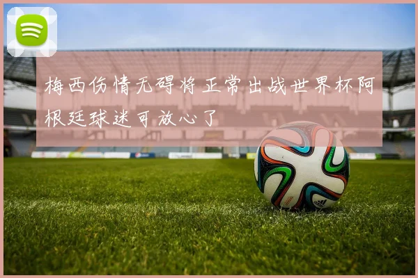 梅西伤情无碍将正常出战世界杯阿根廷球迷可放心了
