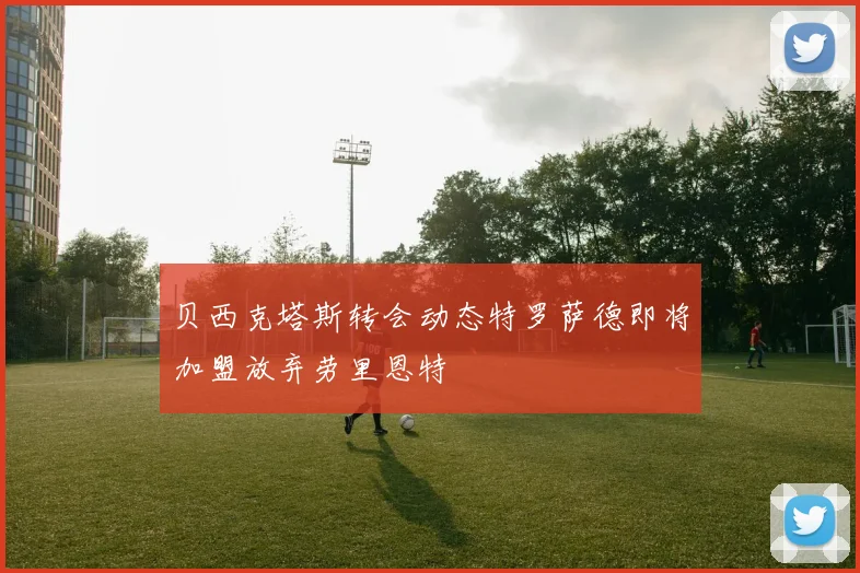贝西克塔斯转会动态特罗萨德即将加盟放弃劳里恩特