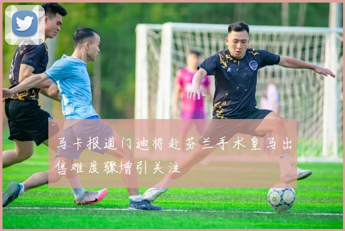 马卡报道门迪将赴芬兰手术皇马出售难度骤增引关注