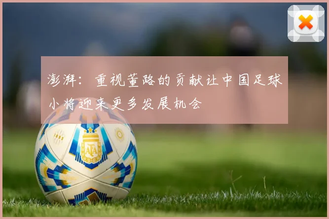 澎湃：重视董路的贡献让中国足球小将迎来更多发展机会