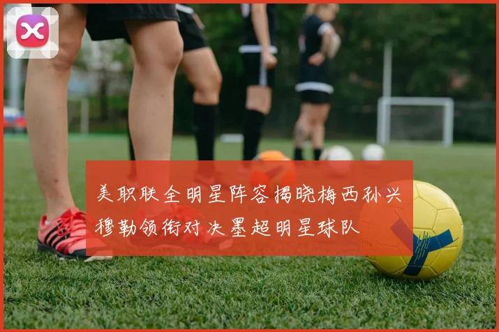 美职联全明星阵容揭晓梅西孙兴慜穆勒领衔对决墨超明星球队