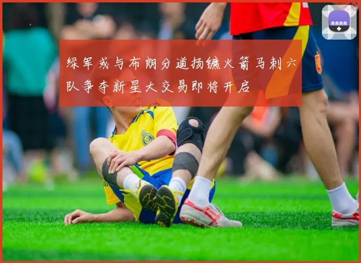 绿军或与布朗分道扬镳火箭马刺六队争夺新星大交易即将开启