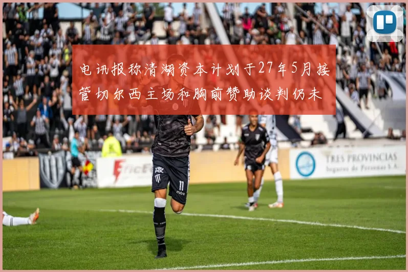 电讯报称清湖资本计划于27年5月接管切尔西主场和胸前赞助谈判仍未取得进展