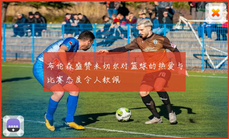 布伦森盛赞米切尔对篮球的热爱与比赛态度令人钦佩