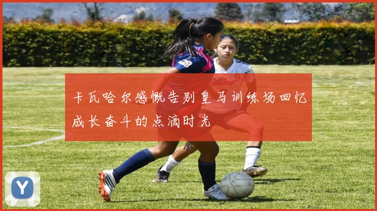 卡瓦哈尔感慨告别皇马训练场回忆成长奋斗的点滴时光