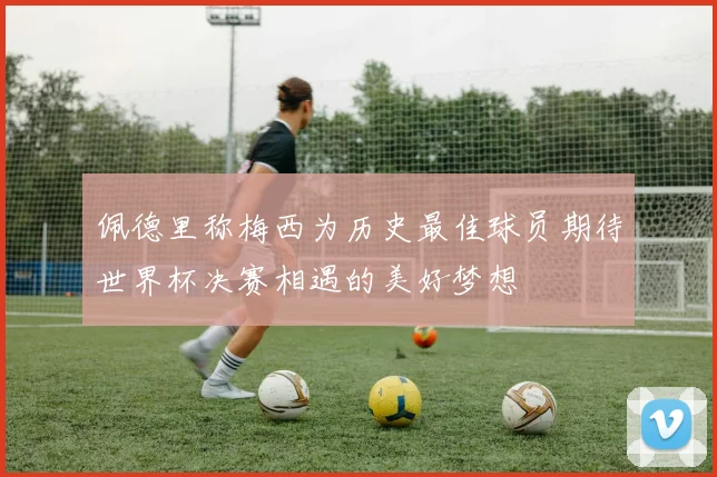 佩德里称梅西为历史最佳球员期待世界杯决赛相遇的美好梦想