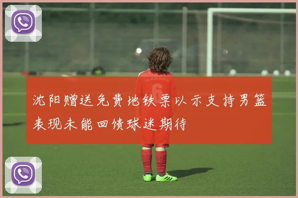 沈阳赠送免费地铁票以示支持男篮表现未能回馈球迷期待