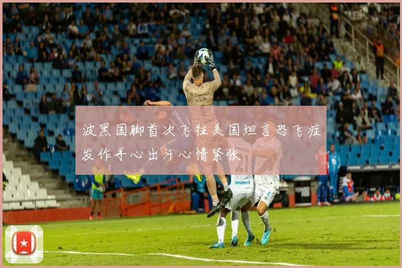 波黑国脚首次飞往美国坦言恐飞症发作手心出汗心情紧张