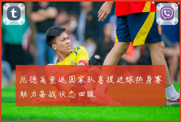 厄德高重返国家队喜提进球热身赛助力备战状态回暖