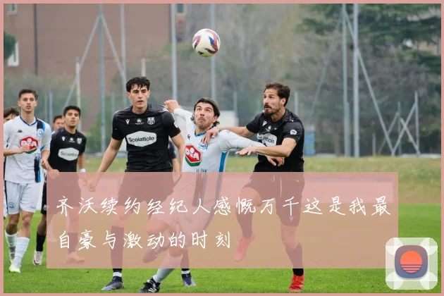 齐沃续约经纪人感慨万千这是我最自豪与激动的时刻