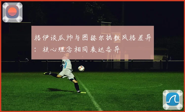 格伊谈瓜帅与图赫尔执教风格差异：核心理念相同表达各异