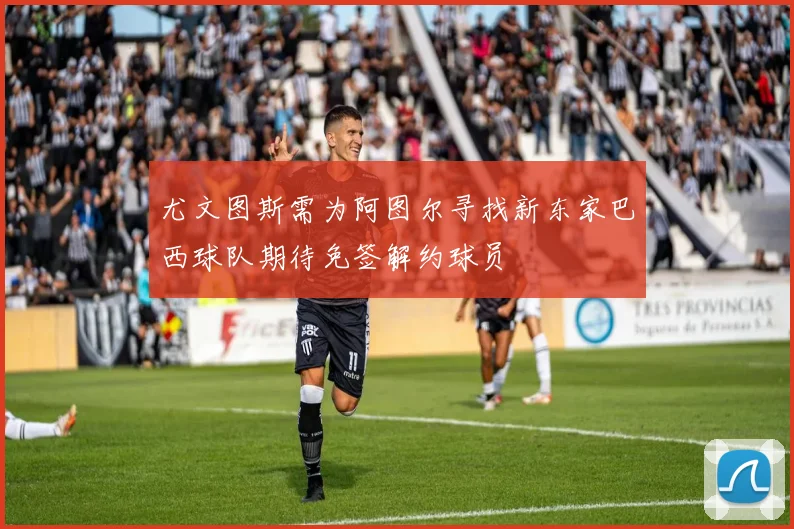 尤文图斯需为阿图尔寻找新东家巴西球队期待免签解约球员
