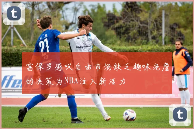富保罗感叹自由市场缺乏趣味老詹的决策为NBA注入新活力