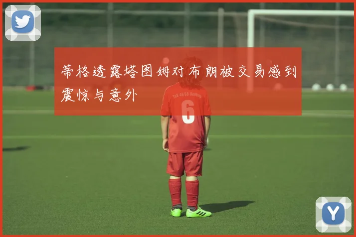 蒂格透露塔图姆对布朗被交易感到震惊与意外